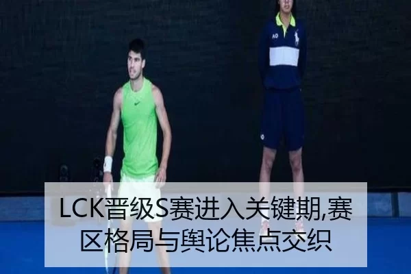 LCK晋级S赛进入关键期,赛区格局与舆论焦点交织