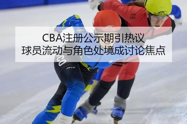 CBA注册公示期引热议 球员流动与角色处境成讨论焦点